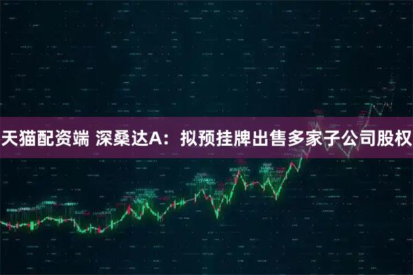 天猫配资端 深桑达A：拟预挂牌出售多家子公司股权