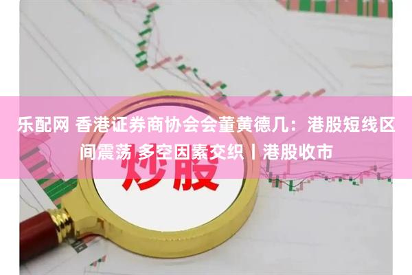 乐配网 香港证券商协会会董黄德几：港股短线区间震荡 多空因素交织丨港股收市