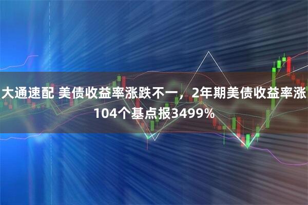 大通速配 美债收益率涨跌不一，2年期美债收益率涨104个基点报3499%