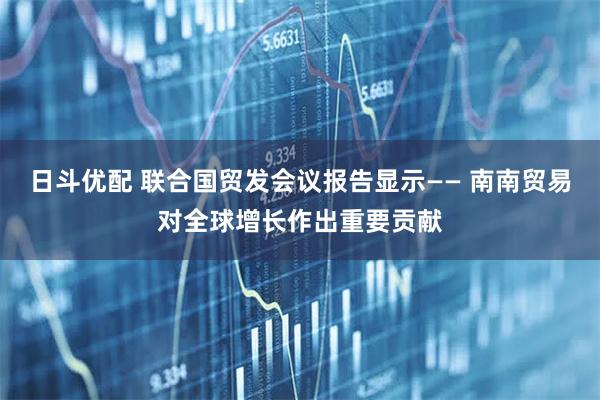 日斗优配 联合国贸发会议报告显示—— 南南贸易对全球增长作出重要贡献