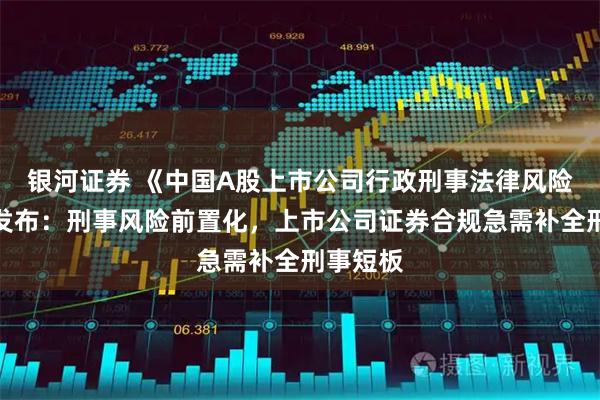 银河证券 《中国A股上市公司行政刑事法律风险年报》发布:刑事风险前置化,上市公司证券合规急需补全刑事短板