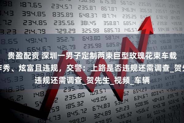 贵盈配资 深圳一男子定制两束巨型玫瑰花束车载上路,被质疑作秀、炫富且违规,交警:上路是否违规还需调查_贺先生_视频_车辆