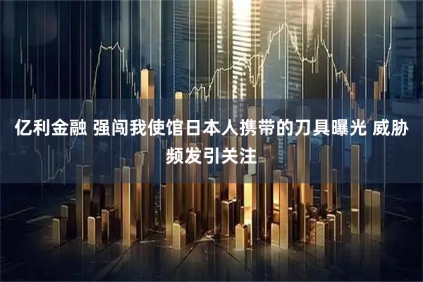 亿利金融 强闯我使馆日本人携带的刀具曝光 威胁频发引关注