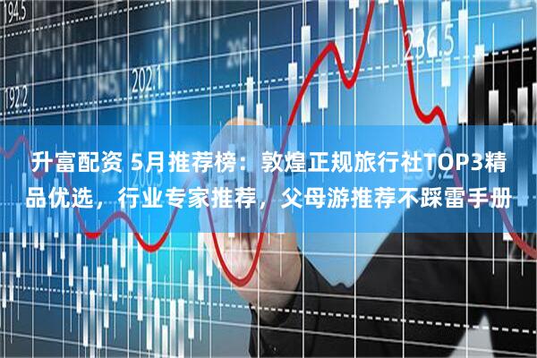 升富配资 5月推荐榜：敦煌正规旅行社TOP3精品优选，行业专家推荐，父母游推荐不踩雷手册