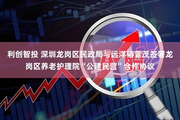利创智投 深圳龙岗区民政局与远洋椿萱茂签署龙岗区养老护理院“公建民营”合作协议