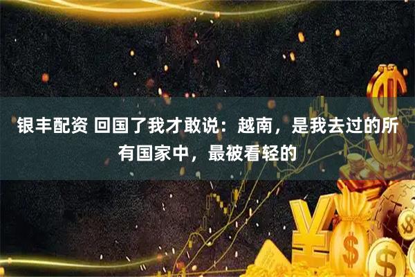银丰配资 回国了我才敢说：越南，是我去过的所有国家中，最被看轻的