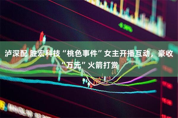 泸深配 胜宏科技“桃色事件”女主开播互动，豪收“万元”火箭打赏