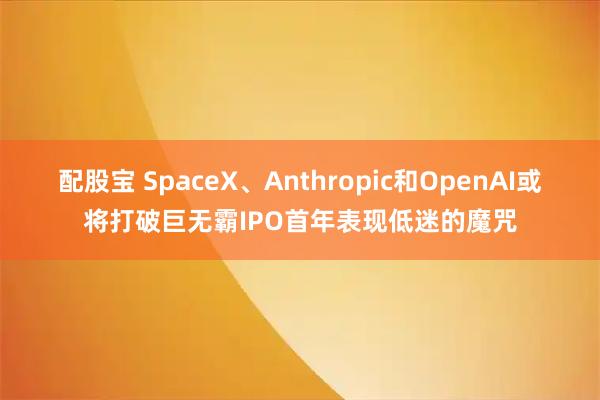配股宝 SpaceX、Anthropic和OpenAI或将打破巨无霸IPO首年表现低迷的魔咒