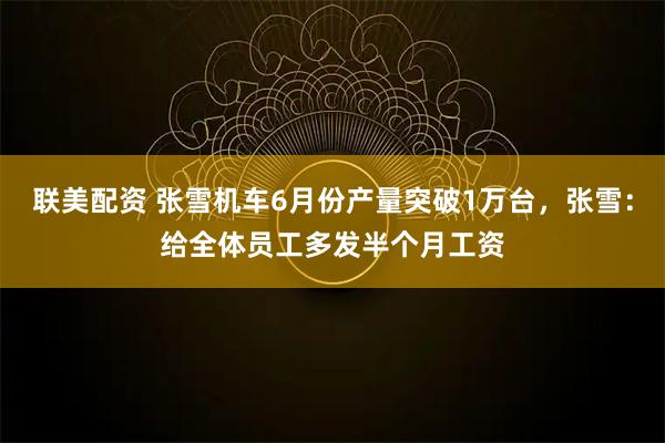 联美配资 张雪机车6月份产量突破1万台，张雪：给全体员工多发半个月工资