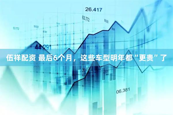 伍祥配资 最后6个月，这些车型明年都“更贵”了