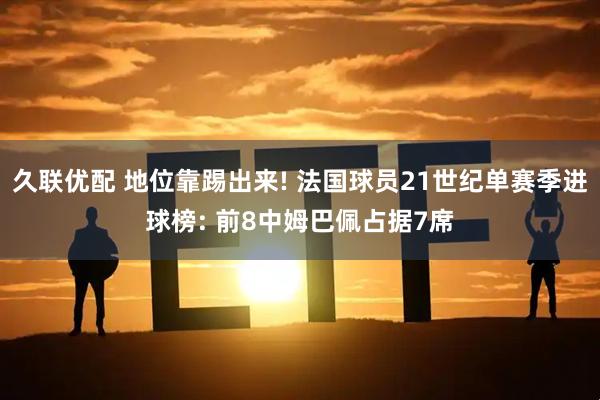 久联优配 地位靠踢出来! 法国球员21世纪单赛季进球榜: 前8中姆巴佩占据7席
