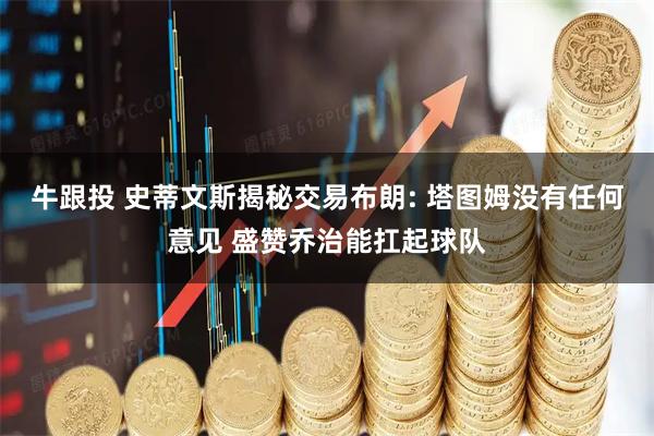 牛跟投 史蒂文斯揭秘交易布朗: 塔图姆没有任何意见 盛赞乔治能扛起球队