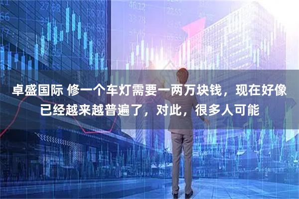 卓盛国际 修一个车灯需要一两万块钱，现在好像已经越来越普遍了，对此，很多人可能
