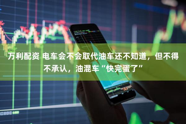万利配资 电车会不会取代油车还不知道,但不得不承认,油混车“快完蛋了”