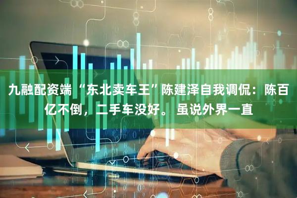 九融配资端 “东北卖车王”陈建泽自我调侃：陈百亿不倒，二手车没好。 虽说外界一直