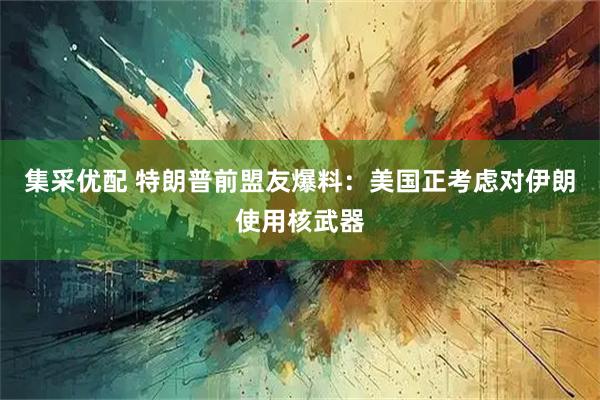 集采优配 特朗普前盟友爆料：美国正考虑对伊朗使用核武器