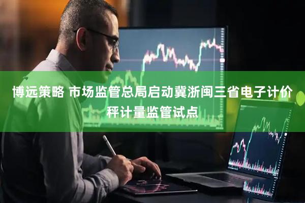 博远策略 市场监管总局启动冀浙闽三省电子计价秤计量监管试点
